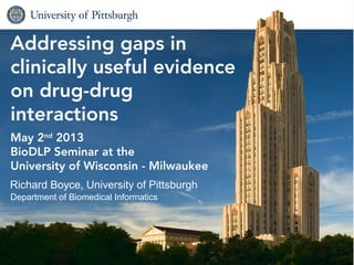Biomedical Informatics1
Addressing gaps in
clinically useful evidence
on drug-drug
interactions
May 2nd
2013
BioDLP Seminar at the
University of Wisconsin - Milwaukee
Richard Boyce, University of Pittsburgh
Department of Biomedical Informatics
 