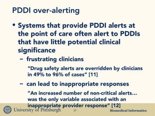 Biomedical Informatics17
PDDI over-alerting
• Systems that provide PDDI alerts at
the point of care often alert to PDDIs
that have little potential clinical
significance
– frustrating clinicians
“Drug safety alerts are overridden by clinicians
in 49% to 96% of cases” [11]
– can lead to inappropriate responses
“An increased number of non-critical alerts…
was the only variable associated with an
inappropriate provider response” [12]
 