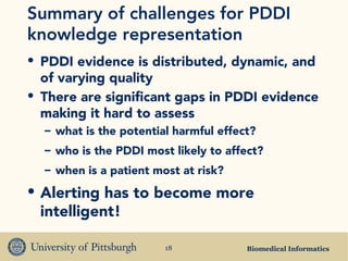 Biomedical Informatics18
Summary of challenges for PDDI
knowledge representation
• PDDI evidence is distributed, dynamic, and
of varying quality
• There are significant gaps in PDDI evidence
making it hard to assess
– what is the potential harmful effect?
– who is the PDDI most likely to affect?
– when is a patient most at risk?
• Alerting has to become more
intelligent!
 