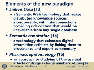 Biomedical Informatics21
Elements of the new paradigm
• Linked Data [13]
– a Semantic Web technology that makes
distributed knowledge sources
interoperable, with interconnections
providing rich context that would be
unavailable from any single database
• Semantic annotation [14]
– a technology that enhances digital
information artifacts by linking them to
provenance and expert commentary
• Pharmacoepidemiology [15]
– an approach to studying of the use and
effects of drugs in large numbers of people
 