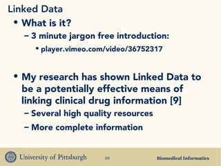 Biomedical Informatics22
Linked Data
• What is it?
– 3 minute jargon free introduction:
• player.vimeo.com/video/36752317
• My research has shown Linked Data to
be a potentially effective means of
linking clinical drug information [9]
– Several high quality resources
– More complete information
 
