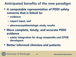 Biomedical Informatics29
Anticipated benefits of the new paradigm
• A computable representation of PDDI safety
concerns that is linked to:
– evidence
– expert input, and
– pharmacoepidemiologic study results
• More complete, timely, and accurate PDDI
evidence
– easier integration for drug compendia and CPOE
developers
• Better informed clinicians and patients
 