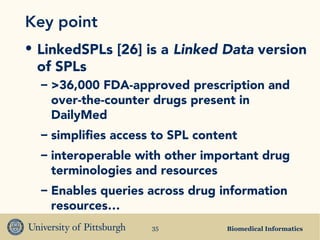 Biomedical Informatics35
Key point
• LinkedSPLs [26] is a Linked Data version
of SPLs
– >36,000 FDA-approved prescription and
over-the-counter drugs present in
DailyMed
– simplifies access to SPL content
– interoperable with other important drug
terminologies and resources
– Enables queries across drug information
resources…
 