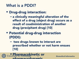 Biomedical Informatics4
What is a PDDI?
• Drug-drug interaction:
– a clinically meaningful alteration of the
effect of a drug (object drug) occurs as a
result of coadministration of another
drug (precipitant drug) [10]
• Potential drug-drug interaction
(PDDI):
– two drugs known to interact are
prescribed whether or not harm ensues
[10]
• Pharmacokinetic or
 