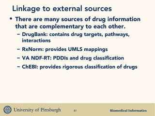 Biomedical Informatics41
Linkage to external sources
• There are many sources of drug information
that are complementary to each other.
– DrugBank: contains drug targets, pathways,
interactions
– RxNorm: provides UMLS mappings
– VA NDF-RT: PDDIs and drug classification
– ChEBI: provides rigorous classification of drugs
 