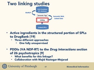 Biomedical Informatics42
Two linking studies
• Active ingredients in the structured portion of SPLs
to DrugBank [19]
• Three different approaches
• One fully unsupervised
• PDDIs (VA NDF-RT) to the Drug Interactions section
of 26 psychotropics [9]
• What benefits for this linkage?
• Collaboration with Majid Rastegar-Mojarad
 