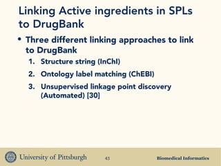 Biomedical Informatics43
Linking Active ingredients in SPLs
to DrugBank
• Three different linking approaches to link
to DrugBank
1. Structure string (InChI)
2. Ontology label matching (ChEBI)
3. Unsupervised linkage point discovery
(Automated) [30]
 