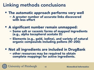 Biomedical Informatics45
• The automatic approach performs very well
– A greater number of accurate links discovered
with less effort
• A significant number remain unmapped:
– Some salt or racemic forms of mapped ingredients
(e.g., alpha tocopherol acetate D)
– Elements (e.g., gold, iodine), and variety of natural
organic compounds including pollens (N~200)
• Not all ingredients are included in DrugBank
– other resources may be required to obtain
complete mappings for active ingredients.
Linking methods conclusions
 