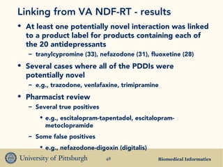 Biomedical Informatics48
Linking from VA NDF-RT - results
• At least one potentially novel interaction was linked
to a product label for products containing each of
the 20 antidepressants
– tranylcypromine (33), nefazodone (31), fluoxetine (28)
• Several cases where all of the PDDIs were
potentially novel
– e.g., trazodone, venlafaxine, trimipramine
• Pharmacist review
– Several true positives
• e.g., escitalopram-tapentadol, escitalopram-
metoclopramide
– Some false positives
• e.g., nefazodone-digoxin (digitalis)
 