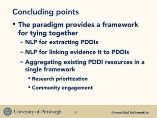 Biomedical Informatics51
Concluding points
• The paradigm provides a framework
for tying together
– NLP for extracting PDDIs
– NLP for linking evidence it to PDDIs
– Aggregating existing PDDI resources in a
single framework
• Research prioritization
• Community engagement
 