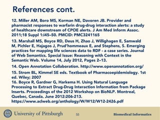 Biomedical Informatics55
References cont.
12. Miller AM, Boro MS, Korman NE, Davoren JB. Provider and
pharmacist responses to warfarin drug-drug interaction alerts: a study
of healthcare downstream of CPOE alerts. J Am Med Inform Assoc.
2011;18 Suppl 1:i45–50. PMCID: PMC3241165
13. Marshall MS, Boyce RD, Deus H, Zhao J, Willighagen E, Samwald
M, Pichler E, Hajagos J, Prud’hommeaux E, and Stephens, S. Emerging
practices for mapping life sciences data to RDF - a case series. Journal
of Web Semantics. Special Issue: Reasoning with Context in the
Semantic Web. Volume 14, July 2012, Pages 2–13.
14. Open Annotation Collaboration. http://www.openannotation.org/
15. Strom BL, Kimmel SE eds. Textbook of Pharmacoepidemiology. 1st
ed. Wiley; 2007
16. Boyce R, Gardner G, Harkema H. Using Natural Language
Processing to Extract Drug-Drug Interaction Information from Package
Inserts. Proceedings of the 2012 Workshop on BioNLP. Montreal,
Quebec, Canada. June 2012:206-213.
https://www.aclweb.org/anthology/W/W12/W12-2426.pdf
 