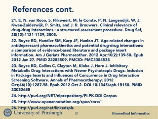 Biomedical Informatics57
References cont.
21. E. N. van Roon, S. Flikweert, M. le Comte, P. N. Langendijk, W. J.
Kwee-Zuiderwijk, P. Smits, and J. R. Brouwers. Clinical relevance of
drug-drug interactions : a structured assessment procedure. Drug Saf,
28(12):1131-1139, 2005.
22. Boyce RD, Handler SM, Karp JF, Hanlon JT. Age-related changes in
antidepressant pharmacokinetics and potential drug-drug interactions:
a comparison of evidence-based literature and package insert
information. Am J Geriatr Pharmacother. 2012 Apr;10(2):139-50. Epub
2012 Jan 27. PMID 22285509. PMCID: PMC3384538
23. Boyce RD, Collins C, Clayton M, Kloke J, Horn J. Inhibitory
Metabolic Drug Interactions with Newer Psychotropic Drugs: Inclusion
in Package Inserts and Influences of Concurrence in Drug Interaction
Screening Software. Annals of Pharmacotherapy. 2012
Oct;46(10):1287-98. Epub 2012 Oct 2. DOI 10.1345/aph.1R150. PMID
23032655
24. http://purl.org/NET/nlprepository/PI-PK-DDI-Corpus
25. http://www.openannotation.org/spec/core/
26. http://purl.org/net/linkedspls
 