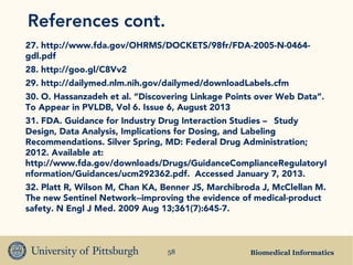 Biomedical Informatics58
References cont.
27. http://www.fda.gov/OHRMS/DOCKETS/98fr/FDA-2005-N-0464-
gdl.pdf
28. http://goo.gl/C8Vv2
29. http://dailymed.nlm.nih.gov/dailymed/downloadLabels.cfm
30. O. Hassanzadeh et al. “Discovering Linkage Points over Web Data”.
To Appear in PVLDB, Vol 6. Issue 6, August 2013
31. FDA. Guidance for Industry Drug Interaction Studies — Study
Design, Data Analysis, Implications for Dosing, and Labeling
Recommendations. Silver Spring, MD: Federal Drug Administration;
2012. Available at:
http://www.fda.gov/downloads/Drugs/GuidanceComplianceRegulatoryI
nformation/Guidances/ucm292362.pdf. Accessed January 7, 2013.
32. Platt R, Wilson M, Chan KA, Benner JS, Marchibroda J, McClellan M.
The new Sentinel Network--improving the evidence of medical-product
safety. N Engl J Med. 2009 Aug 13;361(7):645-7.
 