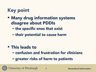 Biomedical Informatics8
Key point
• Many drug information systems
disagree about PDDIs
– the specific ones that exist
– their potential to cause harm
• This leads to
– confusion and frustration for clinicians
– greater risks of harm to patients
 