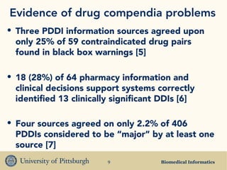Biomedical Informatics9
Evidence of drug compendia problems
• Three PDDI information sources agreed upon
only 25% of 59 contraindicated drug pairs
found in black box warnings [5]
• 18 (28%) of 64 pharmacy information and
clinical decisions support systems correctly
identified 13 clinically significant DDIs [6]
• Four sources agreed on only 2.2% of 406
PDDIs considered to be “major” by at least one
source [7]
 