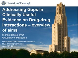 Biomedical Informatics1
Addressing Gaps in
Clinically Useful
Evidence on Drug-drug
Interactions – overview
of aims
Richard Boyce, PhD
University of Pittsburgh
Department of Biomedical Informatics
NLM Training Conference
June 18th 2014
 