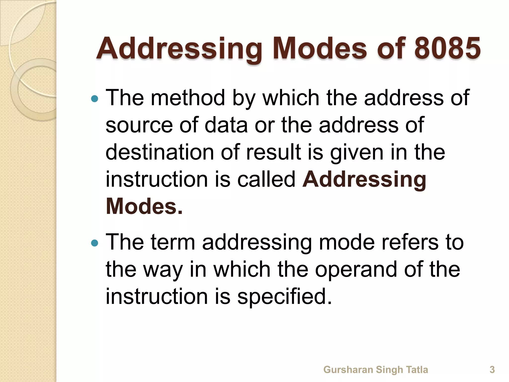 Addressing Modes of 8085 
 The method by which the address of 
source of data or the address of 
destination of result is given in the 
instruction is called Addressing 
Modes. 
 The term addressing mode refers to 
the way in which the operand of the 
instruction is specified. 
Gursharan Singh Tatla 3 
 