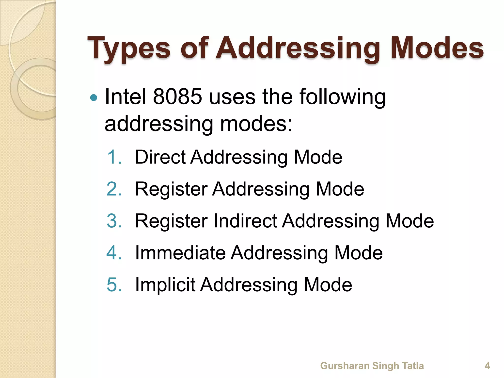 Types of Addressing Modes 
 Intel 8085 uses the following 
addressing modes: 
1. Direct Addressing Mode 
2. Register Addressing Mode 
3. Register Indirect Addressing Mode 
4. Immediate Addressing Mode 
5. Implicit Addressing Mode 
Gursharan Singh Tatla 4 
 