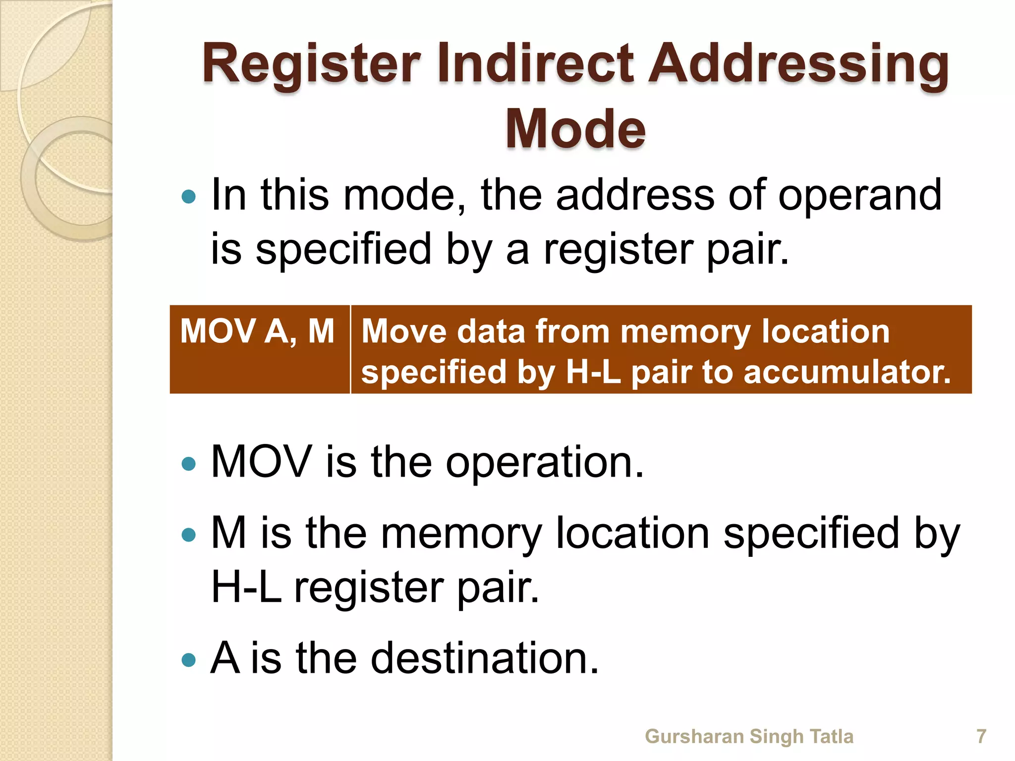 Register Indirect Addressing 
Mode 
 In this mode, the address of operand 
is specified by a register pair. 
MOV A, M Move data from memory location 
specified by H-L pair to accumulator. 
 MOV is the operation. 
 M is the memory location specified by 
H-L register pair. 
 A is the destination. 
Gursharan Singh Tatla 7 
 