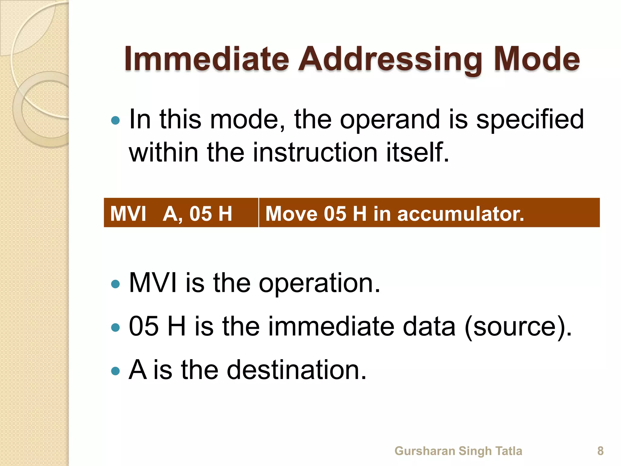 Immediate Addressing Mode 
 In this mode, the operand is specified 
within the instruction itself. 
MVI A, 05 H Move 05 H in accumulator. 
 MVI is the operation. 
 05 H is the immediate data (source). 
 A is the destination. 
Gursharan Singh Tatla 8 
 