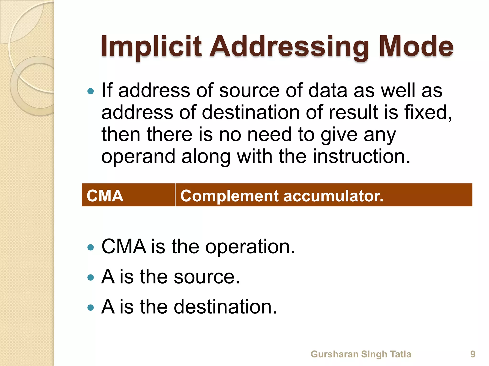 Implicit Addressing Mode 
 If address of source of data as well as 
address of destination of result is fixed, 
then there is no need to give any 
operand along with the instruction. 
CMA Complement accumulator. 
 CMA is the operation. 
 A is the source. 
 A is the destination. 
Gursharan Singh Tatla 9 
 
