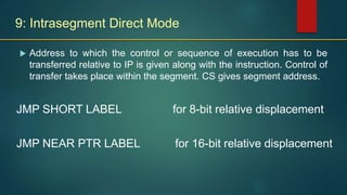 9: Intrasegment Direct Mode
 Address to which the control or sequence of execution has to be
transferred relative to IP is given along with the instruction. Control of
transfer takes place within the segment. CS gives segment address.
JMP SHORT LABEL for 8-bit relative displacement
JMP NEAR PTR LABEL for 16-bit relative displacement
 