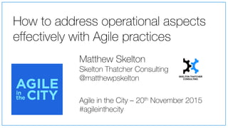 How to address operational aspects
effectively with Agile practices
Agile in the City – 20th November 2015
#agileinthecity
Matthew Skelton
Skelton Thatcher Consulting
@matthewpskelton
 