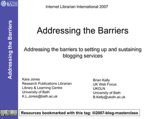 Addressing the Barriers Addressing the barriers to setting up and sustaining blogging services Kara Jones Research Publications Librarian Library & Learning Centre University of Bath [email_address] Internet Librarian International 2007 Addressing the Barriers Resources bookmarked with this tag: ili2007-blog-masterclass Brian Kelly UK Web Focus UKOLN University of Bath [email_address] 