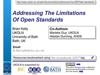Addressing The Limitations  Of Open Standards Brian Kelly UKOLN University of Bath Bath, UK Email [email_address] UKOLN is supported by: http://www.ukoln.ac.uk/web-focus/events/conferences/mw-2007/talk-standards/ Co-Authors Marieke Guy, UKOLN Alastair Dunning, AHDS This work is licensed under a Attribution-NonCommercial-ShareAlike 2.0 licence (but note caveat) Resources bookmarked using ‘ mw-standards-2007 ' tag  