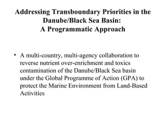 Addressing Transboundary Priorities in the
Danube/Black Sea Basin:
A Programmatic Approach
• A multi-country, multi-agency collaboration to
reverse nutrient over-enrichment and toxics
contamination of the Danube/Black Sea basin
under the Global Programme of Action (GPA) to
protect the Marine Environment from Land-Based
Activities
 
