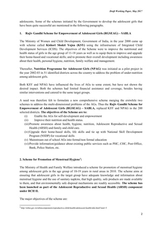 Draft Working Paper, May 2017
adolescents. Some of the schemes initiated by the Government to develop the adolescent girls that
have been quite successful are mentioned in the following paragraphs.
1. Rajiv Gandhi Scheme for Empowerment of Adolescent Girls (RGSEAG) – SABLA
The Ministry of Women and Child Development, Government of India, in the year 2000 came up
with scheme called Kishori Shakti Yojna (KSY) using the infrastructure of Integrated Child
Development Services (ICDS). The objectives of the Scheme were to improve the nutritional and
health status of girls in the age group of 11-18 years as well as to equip them to improve and upgrade
their home-based and vocational skills; and to promote their overall development including awareness
about their health, personal hygiene, nutrition, family welfare and management.
Thereafter, Nutrition Programme for Adolescent Girls (NPAG) was initiated as a pilot project in
the year 2002-03 in 51 identified districts across the country to address the problem of under-nutrition
among adolescent girls.
Both KSY and NPAG have influenced the lives of AGs to some extent, but have not shown the
desired impact. Both the schemes had limited financial assistance and coverage, besides having
similar interventions and catered to the same target groups.
A need was therefore felt to formulate a new comprehensive scheme merging the erstwhile two
schemes to address the multi-dimensional problems of the AGs. Thus the Rajiv Gandhi Scheme for
Empowerment of Adolescent Girls (RGSEAG) – SABLA, replaced KSY and NPAG in the 200
selected districts. The objectives of the Scheme are to:
(i) Enable the AGs for self-development and empowerment
(ii) Improve their nutrition and health status.
(iii)Promote awareness about health, hygiene, nutrition, Adolescent Reproductive and Sexual
Health (ARSH) and family and child care.
(iv) Upgrade their home-based skills, life skills and tie up with National Skill Development
Program (NSDP) for vocational skills
(v) Mainstream out of school AGs into formal/non formal education
(vi)Provide information/guidance about existing public services such as PHC, CHC, Post Office,
Bank, Police Station, etc.
2. Scheme for Promotion of Menstrual Hygiene3
:
The Ministry of Health and Family Welfare introduced a scheme for promotion of menstrual hygiene
among adolescent girls in the age group of 10-19 years in rural areas in 2010. The scheme aims at
ensuring that adolescent girls in the target group have adequate knowledge and information about
menstrual hygiene and the use of sanitary napkins, that high quality, safe products are made available
to them, and that environmentally safe disposal mechanisms are readily accessible. The scheme has
been launched as part of the Adolescent Reproductive and Sexual Health (ARSH) component
under RCH II.
The major objectives of the scheme are:
3
http://nrhm.gov.in/nrhmcomponnets/reproductive-child-health/adolescent-health/mhs.html?start=5
2
 