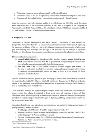 Draft Working Paper, May 2017
• To increase awareness among adolescent girls on Menstrual Hygiene
• To increase access to and use of high quality sanitary napkins to adolescent girls in rural areas.
• To ensure safe disposal of Sanitary Napkins in an environmentally friendly manner.
Under the scheme a pack of 6 sanitary napkins is provided under the NRHM’s brand ‘Freedays’.
These napkins are sold to the adolescents girls at Rs. 6 for a pack of 6 napkins in the village by the
Accredited Social Health Activist (ASHA). On sale of each pack, the ASHA gets an incentive of Rs. 1
per pack besides a free pack of sanitary napkins per month.
3. Kanyashree Prakalpa4
Department of Women Development and Social Welfare, Government of West Bengal has
designed the Kanyashree Prakalpa - a conditional cash transfer scheme with the aim of improving
the status and well being of the girl child in West Bengal by incentivizing schooling of all teenage
girls and delaying their marriages until the age of 18, the legal age of marriage. Kanyashree
Prakalpa is a West Bengal Government sponsored scheme implemented in all districts of the State.
The scheme has two components:
(i) Annual Scholarship of Rs. 500/-(Rupees Five hundred only) for unmarried girls aged
13-18 years enrolled in classes VIII-XII in government recognized regular or equivalent
open school or equivalent vocational/technical training course.
(ii) One time Grant of Rs. 25,000/-(Rupees Twenty-five thousand only) for girls turned 18 at
the time of application, enrolled in government recognized regular or open school/college
or pursuing vocational/technical training or sports activity or is an inmate of Home
registered under JJ Act 2000.
Benefits under the scheme are granted to girls belonging to families with annual family income of
not more than Rs. 1, 20,000/- (Rupees One Lakh and twenty thousand only). The bar for family
income is not applicable if the girl has lost both parents, is physically challenged (40% disability)
or is an inmate of Juvenile Justice Home.
Given that child marriage has a grossly negative impact on the lives of children, adolescents and
young women, this scheme is expected to bring about improved outcomes in terms of their
educational status, health (especially facilitate the prevention of infant and maternal mortality) and
contribute towards the empowerment of the girls in the State, and bring immeasurable benefits for
the larger society as a whole.
Kanyashree Prakalpa has received national and international recognition for its design and features of
good governance. Awards received5
:
• West Bengal Chief Ministers Award for Empowerment of Girls, 2014
• Manthan Award for Digital Inclusion for Development (South Asia and Asia Pacific) 2014
under the category E-Women and Empowerment.
• National E-governance Award 2014 – 2015 awarded by the Department of Administrative
Reforms and Public Grievances, Government of India.
4
https://wbkanyashree.gov.in/kp_scheme.php
5
https://www.wbkanyashree.gov.in/kp_4.0/awards.php
3
 