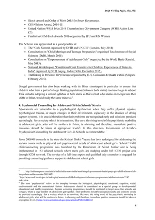 Draft Working Paper, May 2017
• Skoch Award and Order of Merit 2015 for Smart Governance.
• CSI-Nihilent Award, 2014-15.
• United Nations WSIS Prize 2016 Champion in e-Government Category (WSIS Action Line
C7)
• Finalist in GEM-Tech Awards 2016 organized by ITU and UN Women
The Scheme was appreciated as a good practice at:
• The "Girls Summit organized by DFID and UNICEF (London, July 2014)
• Consultation on "Child Marriage and Teenage Pregnancies" organized Tata Institute of Social
Sciences (Delhi, March 2015).
• Consultation on "Empowerment of Adolescent Girls" organized by the World Bank (Ranchi,
May 2015).
• National Workshop on "Conditional Cash Transfers for Children: Experiences of States in
India" organized by NITI Aayog, India (Delhi, December 2015).
• Trafficking in Persons (TIP) Enclave organized by U. S. Consulate & Shakti Vahini (Siliguri,
February 2016).
Bengal government has also been working with its Bihar counterpart in particular to ensure that
children who form a part of a large floating population (between both states) continue to go to school.
This includes adopting a similar syllabus in both states so that a child who studies in Bengal and then
shifts to Bihar, would study the same material.6
4. Psychosocial Counselling for Adolescent Girls in Schools7
Kerala
Adolescents are vulnerable to a psychological dysfunction when they suffer physical injuries,
psychological trauma, or major changes in their environment, especially in the absence of strong
support systems. It is crucial therefore that their problems are recognized early and solutions provided
accordingly. For a society which is in transition, like ours, the rising trend of the psychiatric morbidity
in adolescent girls, who will be mothers in future, is alarming and therefore, immediate positive
measures should be taken at appropriate levels8
. In this direction, Government of Kerala’s
Psychosocial Counselling for Adolescent Girls in Schools is commendable.
From 2008-09 onwards in the state the Kishori Shakti Yojana has been redesigned for addressing the
various issues such as physical and psycho-social needs of adolescent school girls. School Health
clinic/counseling programme was launched by the Directorate of Social Justice and is being
implemented in 163 selected schools where more girls are studying under 163 ICDS project area
through ICDS network. The service of a full time expert and qualified lady counselor is engaged for
providing counseling/guidance support to Adolescent school girls.
6
http://indianexpress.com/article/india/india-news-india/west-bengal-government-shashi-panja-girl-child-scheme-club-
kanyashree-sabla-mamata-2882482/
7
http://www.swd.kerala.gov.in/index.php/women-a-child-development/schemes--programmes-/adolescent-state/218?
task=view
8
The term ‘psychosocial’ refers to the interplay between the biological, physiological, emotional, cognitive, social,
environmental and the maturational factors. Adolescents should be considered as a special group in developmental,
educational and health programmes. Regular screening programmes should be instituted in target areas like schools and
colleges, where a large number of adolescents get together. Their problems should be recognized early and solutions should
be provided accordingly. For a society which is in transition, like ours, the rising trend of the psychiatric morbidity in
adolescent girls, who will be mothers in future, is alarming and therefore, immediate positive measures should be taken at
appropriate levels.( https://www.ncbi.nlm.nih.gov/pmc/articles/PMC3644444/)
4
 