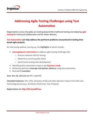 Partners in Software R&D and Engineering




         Addressing Agile Testing Challenges using Test
                          Automation
Organizations across the globe are looking beyond the traditional testing and adopting agile
testing for enhanced collaboration and for faster delivery.

Test Automation can help address the pertinent problems encountered in testing time-
boxed agile projects.

An interesting webinar coming up, the highlights of which include:

      Leveraging test automation to address agile testing challenges like
         o Procure relevant info for testing
         o Determine current quality status
         o Synchronize testing with development
      Identifying the automation scope as per business needs
      Achieving optimum coverage and quicker delivery using test automation
      Real world examples

Date: Nov 30, 2011(10 am PT / 1 pm ET)

Intended Audience: VPs, CTOs, Directors of QA and other decision makers from ISVs and
Technology Businesses, Architects (Technical, Test, Product)

Registrations at: http://bit.ly/w4G7wa




                                 www.impetus.com
 