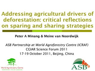 Addressing agricultural drivers of deforestation: critical reflections on sparing and sharing strategies Peter A Minang & Meine van Noordwijk ASB Partnership at World Agroforestry Centre (ICRAF) CGIAR Science Forum 2011 17-19 October 2011, Beijing, China 