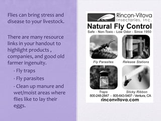 Flies can bring stress and
disease to your livestock.

There are many resource
links in your handout to
highlight products ,
companies, and good old
farmer ingenuity.
- - Fly traps
- - Fly parasites
- - Clean up manure and
   wet/moist areas where
   flies like to lay their
   eggs.
 