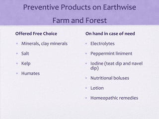 Preventive Products on Earthwise
                 Farm and Forest
Offered Free Choice         On hand in case of need

• Minerals, clay minerals   • Electrolytes

• Salt                      • Peppermint liniment

• Kelp                      • Iodine (teat dip and navel
                              dip)
• Humates
                            • Nutritional boluses

                            • Lotion

                            • Homeopathic remedies
 