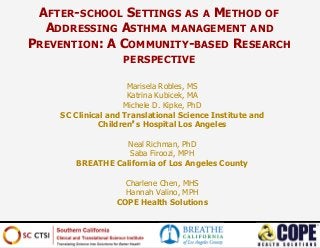 Marisela Robles, MS
Katrina Kubicek, MA
Michele D. Kipke, PhD
SC Clinical and Translational Science Institute and
Children’s Hospital Los Angeles
Neal Richman, PhD
Saba Firoozi, MPH
BREATHE California of Los Angeles County
Charlene Chen, MHS
Hannah Valino, MPH
COPE Health Solutions
AFTER-SCHOOL SETTINGS AS A METHOD OF
ADDRESSING ASTHMA MANAGEMENT AND
PREVENTION: A COMMUNITY-BASED RESEARCH
PERSPECTIVE
 
