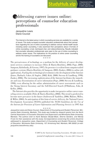 146 journal of employment counseling • December 2007 • Volume 44
•
© 2007 by the American Counseling Association. All rights reserved.
addressing career issues online:
perceptions of counselor education
professionals
Jacqueline Lewis
Diane Coursol
The Internet is the latest arena in which counseling services are available for a variety
of issues. This study surveyed counselor education professionals about their percep-
tions regarding the use of online counseling to address various mental health issues
including career counseling. It also examined their perceptions about 3 formats of
online counseling: e-mail, text-based chat, and videoconferencing. Results indicated
that counselor education professionals were open to the use of online counseling to
address career issues. The implications for the practice of online career counseling
and for the training of counselors are discussed.
The pervasiveness of technology as a medium for the delivery of career develop-
ment services continues to increase (Niles & Harris-Bowlsbey, 2002; Pope, 2000;
Sampson, Kolodinsky, & Greeno, 1997). Its presence is evident from computer-aided
guidance systems (Harris-Bowlsbey & Sampson, 2005; Zunker, 2006) to online job
applications. Fueling this technological revolution is the development of the Internet
(Jones, Harbach, Coker, & Staples, 2002; Kirk, 2000; Stevens & Lundberg, 1998;
Zunker, 2006). The increasing sophistication of the Internet facilitates the immedi-
ate and easy dissemination of career information (Pope, 2000; Stevens & Lundberg,
1998), even allowing for the online administration of career assessments such as
the Strong Interest Inventory and the Self-Directed Search (O’Halloran, Fahr, &
Keller, 2002).
The Internet also provides the opportunity to make inexpensive online career coun-
seling services available (Niles & Harris-Bowlsbey, 2002). This trend is predicted to
become more pervasive in the future (Andersen & Vandehey, 2006; Malone, Miller,
& Miller, 2004). In anticipation of this form of service delivery, the National Career
Development Association (NCDA) published the NCDA Guidelines for the Use of
the Internet for Provision of Career Information and Planning Services in 1997 that
Jacqueline Lewis and Diane Coursol, Department of Counseling and Student Personnel, Min-
nesota State University, Mankato. This study was funded by research grants from the North
Central Association of Counselor Education and Supervision and Minnesota State University,
Mankato. The authors wish to thank Barbara Skodje-Mack, Sherrie Sanders, and Wendy
Firven for their assistance with this study. Correspondence concerning this article should be
addressed to Jacqueline Lewis, Department of Counseling and Student Personnel, College
of Education, Minnesota State University, 107 Armstrong Hall, Mankato, MN 56002 (e-mail:
jacqueline.lewis@mnsu.edu).
 