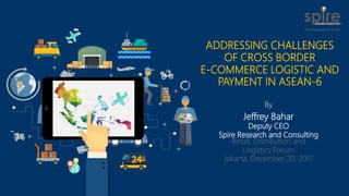 By
Jeffrey Bahar
Deputy CEO
Spire Research and Consulting
Retail, Distribution and
Logistics Forum
Jakarta, December 20, 2017
ADDRESSING CHALLENGES
OF CROSS BORDER
E-COMMERCE LOGISTIC AND
PAYMENT IN ASEAN-6
 