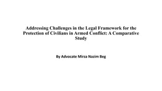 Addressing Challenges in the Legal Framework for the
Protection of Civilians in Armed Conflict: A Comparative
Study
By Advocate Mirza Nazim Beg
 