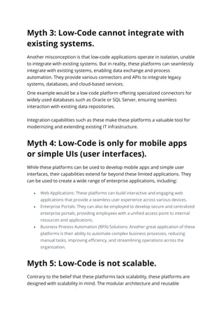 Myth 3: Low-Code cannot integrate with
existing systems.
Another misconception is that low-code applications operate in isolation, unable
to integrate with existing systems. But in reality, these platforms can seamlessly
integrate with existing systems, enabling data exchange and process
automation. They provide various connectors and APIs to integrate legacy
systems, databases, and cloud-based services.
One example would be a low code platform offering specialized connectors for
widely used databases such as Oracle or SQL Server, ensuring seamless
interaction with existing data repositories.
Integration capabilities such as these make these platforms a valuable tool for
modernizing and extending existing IT infrastructure.
Myth 4: Low-Code is only for mobile apps
or simple UIs (user interfaces).
While these platforms can be used to develop mobile apps and simple user
interfaces, their capabilities extend far beyond these limited applications. They
can be used to create a wide range of enterprise applications, including:
• Web Applications: These platforms can build interactive and engaging web
applications that provide a seamless user experience across various devices.
• Enterprise Portals: They can also be employed to develop secure and centralized
enterprise portals, providing employees with a unified access point to internal
resources and applications.
• Business Process Automation (BPA) Solutions: Another great application of these
platforms is their ability to automate complex business processes, reducing
manual tasks, improving efficiency, and streamlining operations across the
organization.
Myth 5: Low-Code is not scalable.
Contrary to the belief that these platforms lack scalability, these platforms are
designed with scalability in mind. The modular architecture and reusable
 