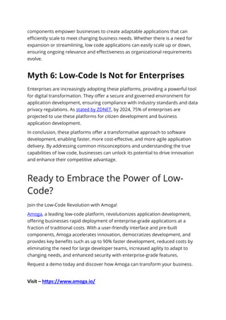 components empower businesses to create adaptable applications that can
efficiently scale to meet changing business needs. Whether there is a need for
expansion or streamlining, low code applications can easily scale up or down,
ensuring ongoing relevance and effectiveness as organizational requirements
evolve.
Myth 6: Low-Code Is Not for Enterprises
Enterprises are increasingly adopting these platforms, providing a powerful tool
for digital transformation. They offer a secure and governed environment for
application development, ensuring compliance with industry standards and data
privacy regulations. As stated by ZDNET, by 2024, 75% of enterprises are
projected to use these platforms for citizen development and business
application development.
In conclusion, these platforms offer a transformative approach to software
development, enabling faster, more cost-effective, and more agile application
delivery. By addressing common misconceptions and understanding the true
capabilities of low code, businesses can unlock its potential to drive innovation
and enhance their competitive advantage.
Ready to Embrace the Power of Low-
Code?
Join the Low-Code Revolution with Amoga!
Amoga, a leading low-code platform, revolutionizes application development,
offering businesses rapid deployment of enterprise-grade applications at a
fraction of traditional costs. With a user-friendly interface and pre-built
components, Amoga accelerates innovation, democratizes development, and
provides key benefits such as up to 90% faster development, reduced costs by
eliminating the need for large developer teams, increased agility to adapt to
changing needs, and enhanced security with enterprise-grade features.
Request a demo today and discover how Amoga can transform your business.
Visit – https://www.amoga.io/
 
