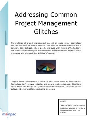 Addressing Common
Project Management
Glitches
The workings of project management depend on these things: technology
and the activities of people involved. The pace of decision-makers when it
comes to task delegation has greatly improved with the aid of technology.
This is because technological advancements have streamlined organisational
processes and improved the abilities of people.
Despite these improvements, there is still some room for inaccuracies.
Technology isn’t always reliable, and people make mistakes. Situations
where these two truths are apparent ultimately result in failures to deliver
output and other problems regarding processes.
Mainpac
Contact: (624 672) /+61 2 9779 1160
HeadOffice:Suite 201, 10 – 12 Clarke
StreetCrow’sNestNSW2065
Australia
 