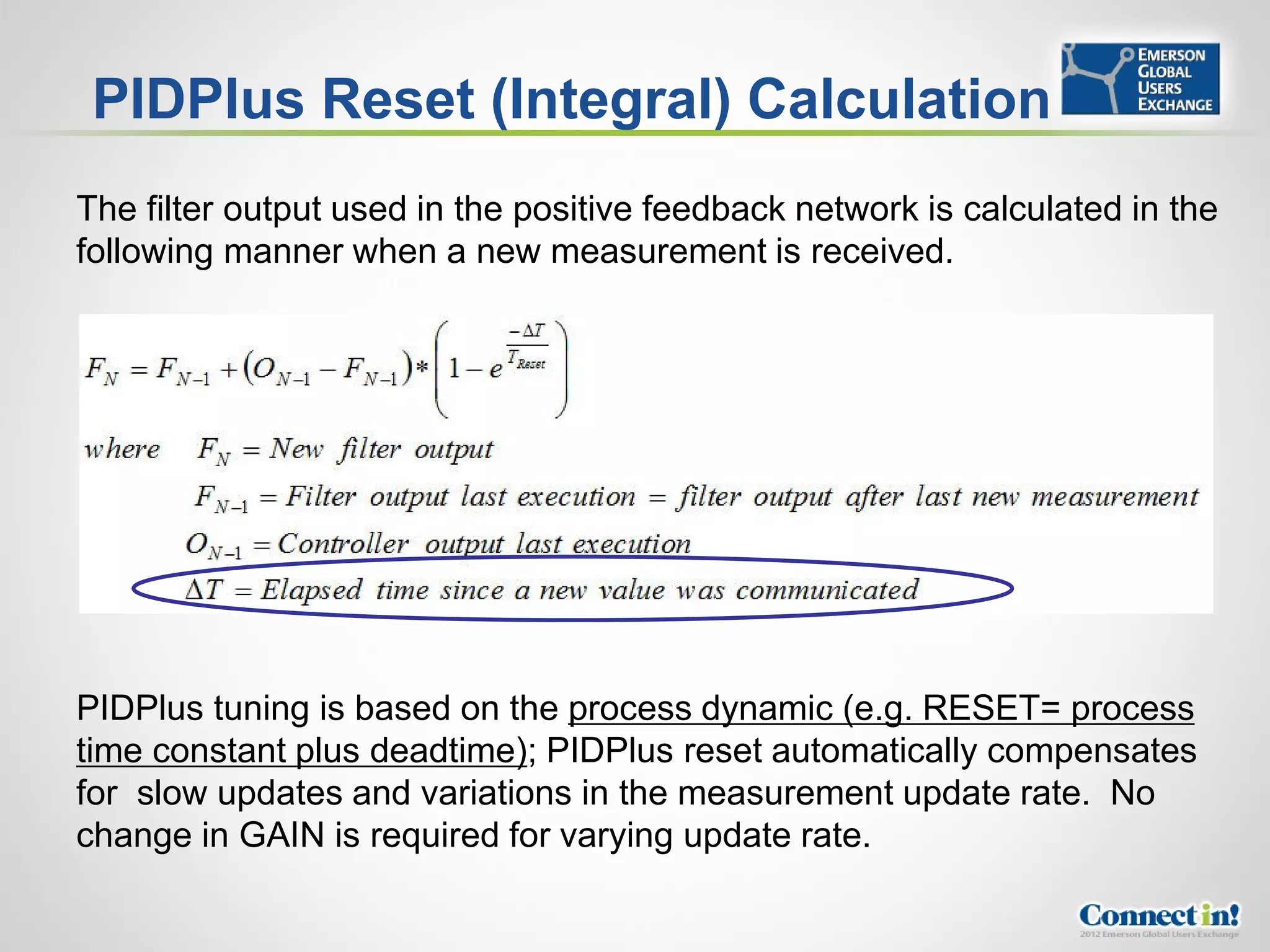 PIDPlus Reset (Integral) Calculation
The filter output used in the positive feedback network is calculated in the
following manner when a new measurement is received.




PIDPlus tuning is based on the process dynamic (e.g. RESET= process
time constant plus deadtime); PIDPlus reset automatically compensates
for slow updates and variations in the measurement update rate. No
change in GAIN is required for varying update rate.
 