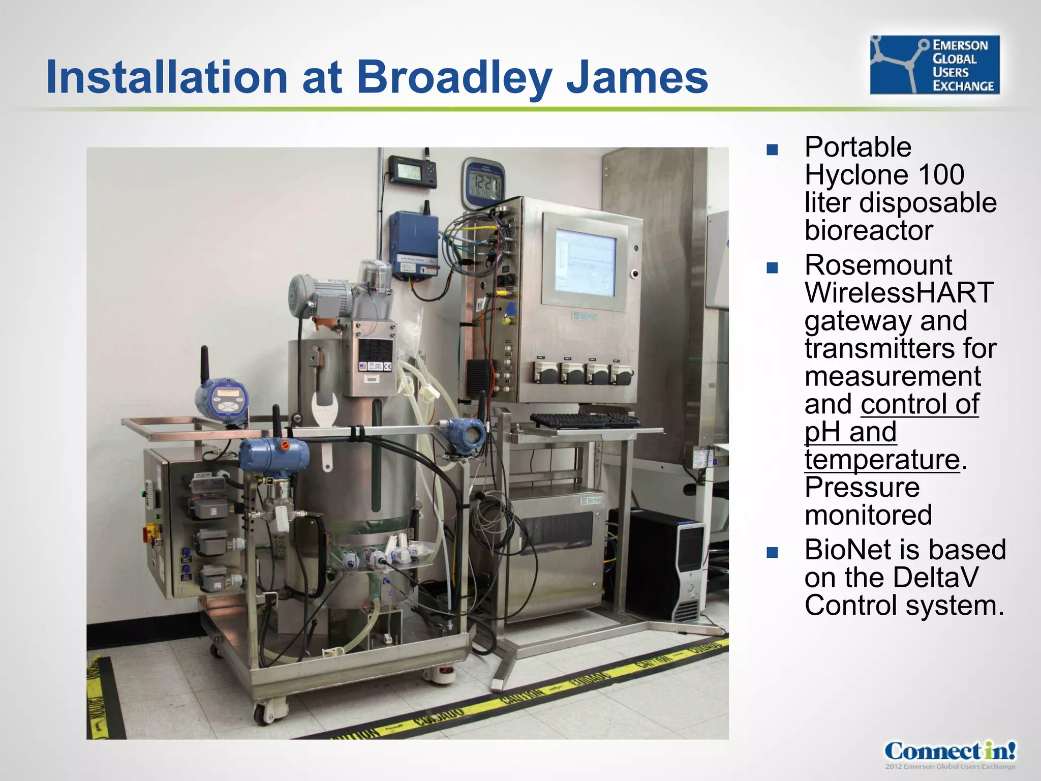 Installation at Broadley James
                                    Portable
                                     Hyclone 100
                                     liter disposable
                                     bioreactor
                                    Rosemount
                                     WirelessHART
                                     gateway and
                                     transmitters for
                                     measurement
                                     and control of
                                     pH and
                                     temperature.
                                     Pressure
                                     monitored
                                    BioNet is based
                                     on the DeltaV
                                     Control system.
 