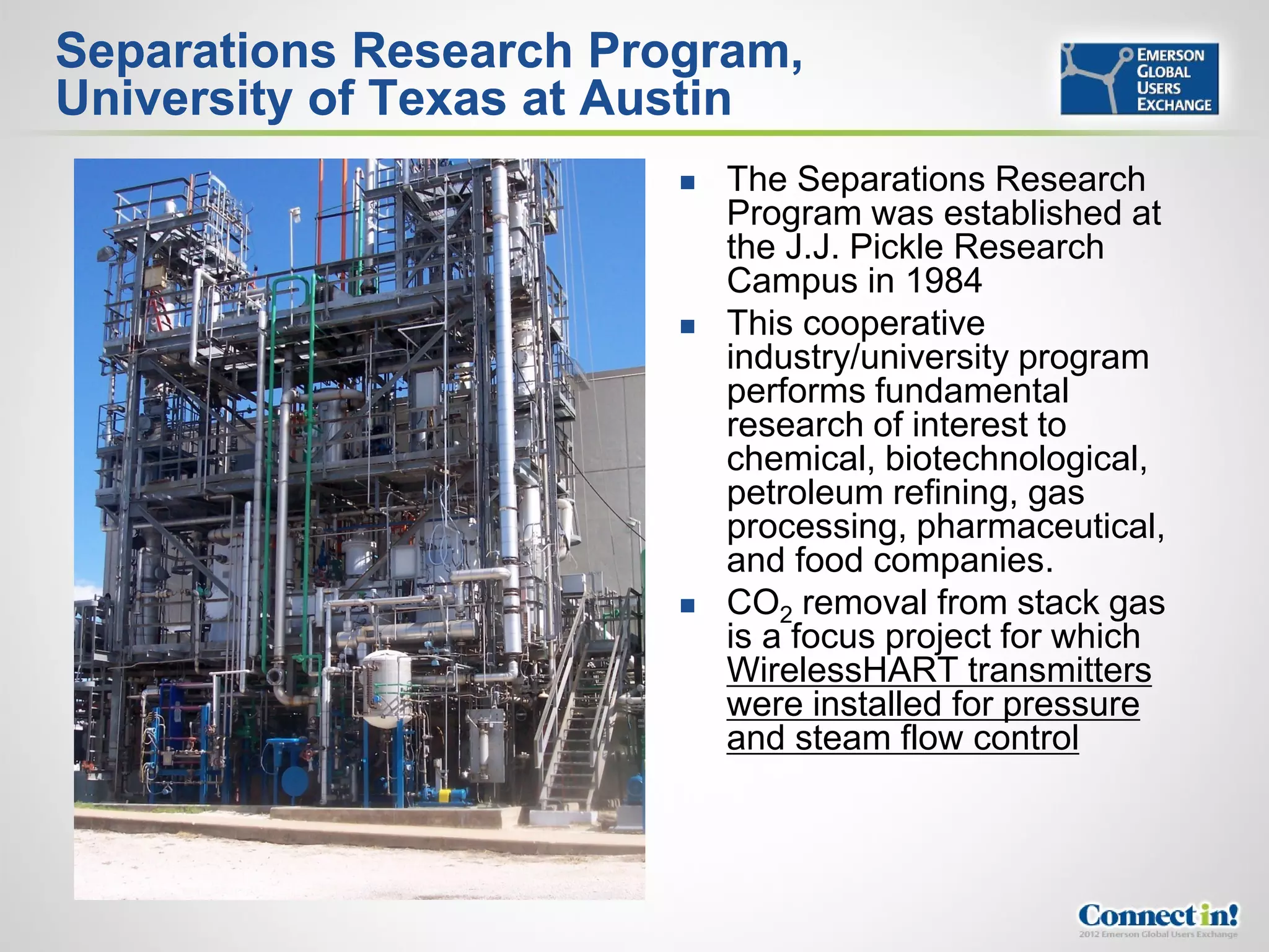 Separations Research Program,
University of Texas at Austin
                           The Separations Research
                            Program was established at
                            the J.J. Pickle Research
                            Campus in 1984
                           This cooperative
                            industry/university program
                            performs fundamental
                            research of interest to
                            chemical, biotechnological,
                            petroleum refining, gas
                            processing, pharmaceutical,
                            and food companies.
                           CO2 removal from stack gas
                            is a focus project for which
                            WirelessHART transmitters
                            were installed for pressure
                            and steam flow control
 