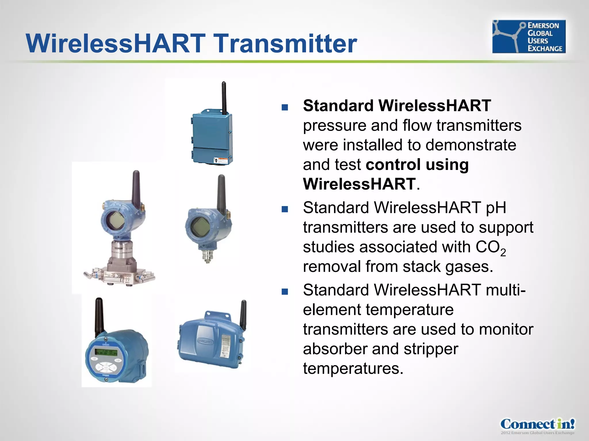 WirelessHART Transmitter

                     Standard WirelessHART
                      pressure and flow transmitters
                      were installed to demonstrate
                      and test control using
                      WirelessHART.
                     Standard WirelessHART pH
                      transmitters are used to support
                      studies associated with CO2
                      removal from stack gases.
                     Standard WirelessHART multi-
                      element temperature
                      transmitters are used to monitor
                      absorber and stripper
                      temperatures.
 