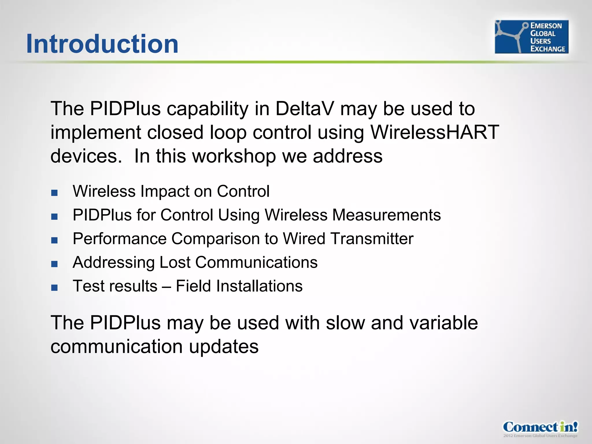 Introduction

 The PIDPlus capability in DeltaV may be used to
 implement closed loop control using WirelessHART
 devices. In this workshop we address
    Wireless Impact on Control
    PIDPlus for Control Using Wireless Measurements
    Performance Comparison to Wired Transmitter
    Addressing Lost Communications
    Test results – Field Installations

 The PIDPlus may be used with slow and variable
 communication updates
 