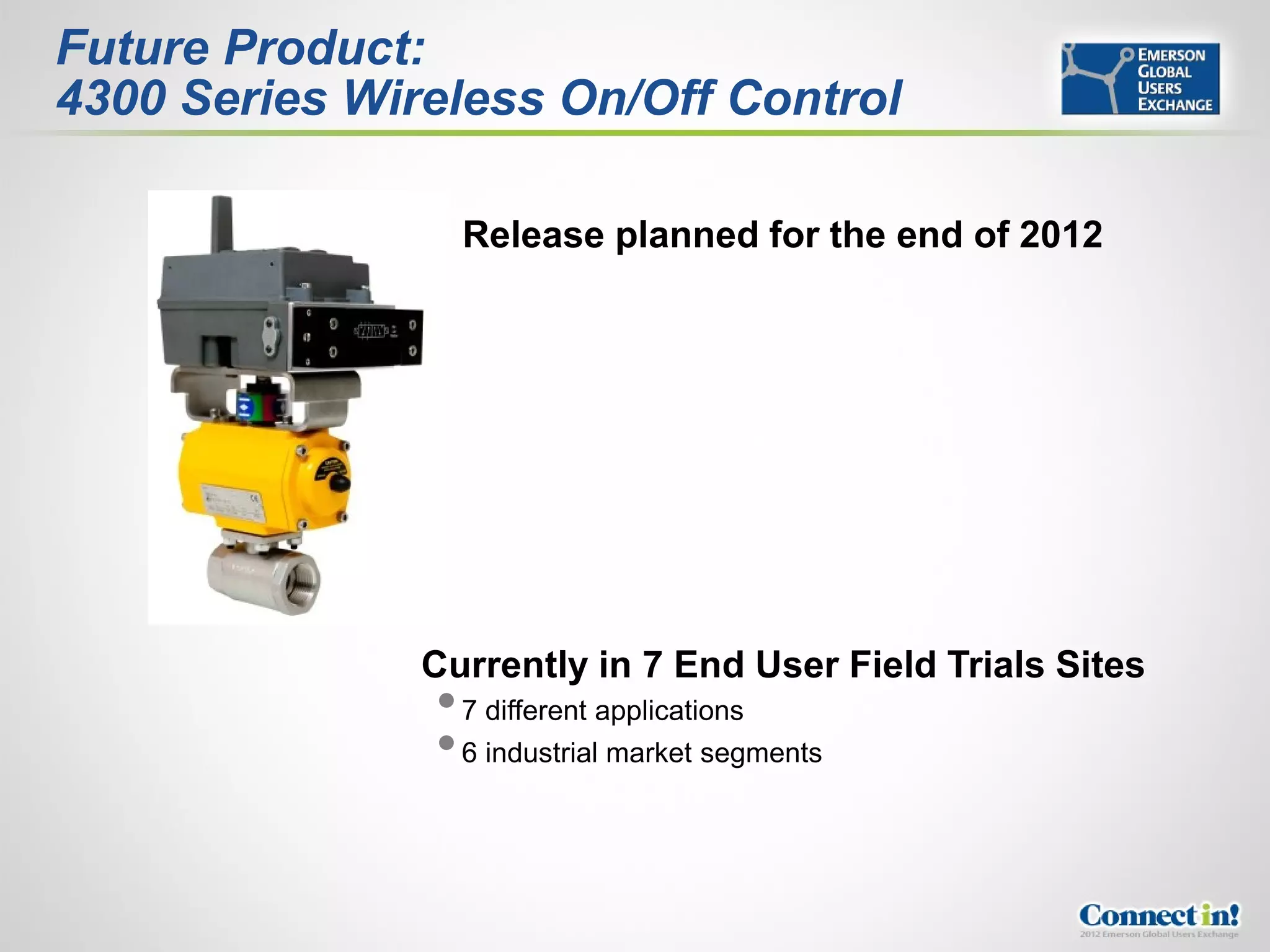 Future Product:
4300 Series Wireless On/Off Control

                 Release planned for the end of 2012




               Currently in 7 End User Field Trials Sites
                7 different applications
                6 industrial market segments
 